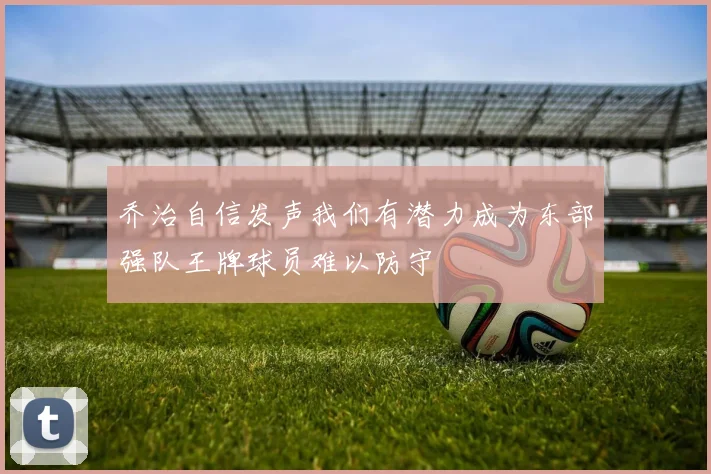 乔治自信发声我们有潜力成为东部强队王牌球员难以防守