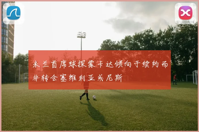 米兰首席球探蒙卡达倾向于续约而非转会塞维利亚或尼斯