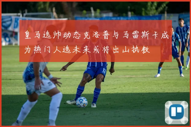 皇马选帅动态克洛普与马雷斯卡成为热门人选未来或将出山执教