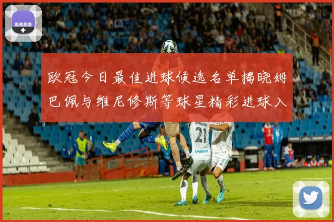 欧冠今日最佳进球候选名单揭晓姆巴佩与维尼修斯等球星精彩进球入围