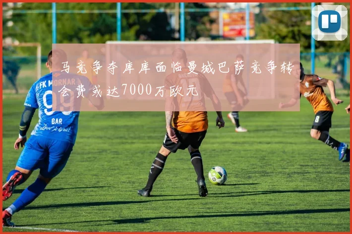 马竞争夺库库面临曼城巴萨竞争转会费或达7000万欧元