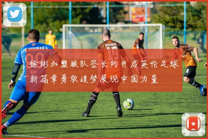 徐彬加盟狼队签长约开启英伦足球新篇章勇敢追梦展现中国力量