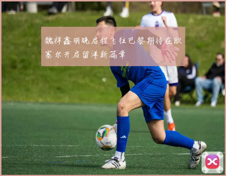 魏祥鑫明晚启程飞往巴黎期待在欧塞尔开启留洋新篇章