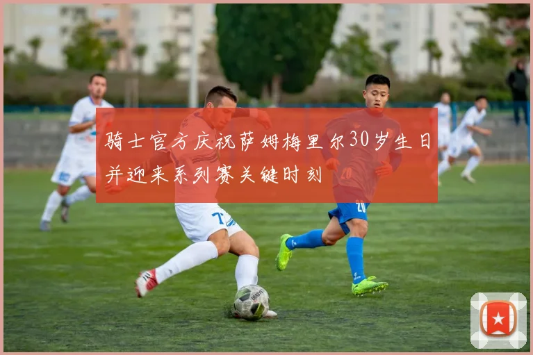骑士官方庆祝萨姆梅里尔30岁生日并迎来系列赛关键时刻