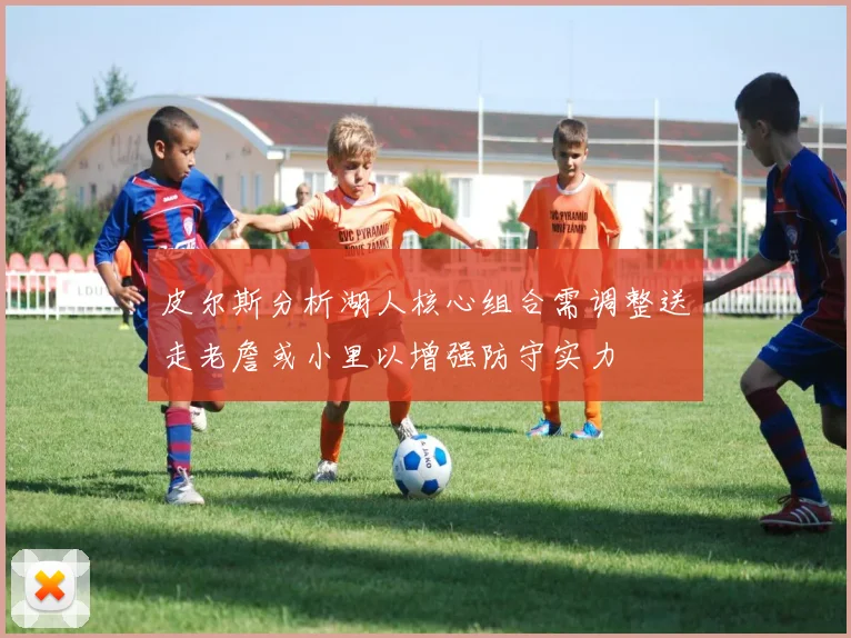 皮尔斯分析湖人核心组合需调整送走老詹或小里以增强防守实力