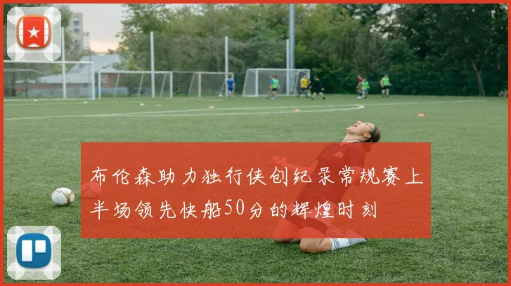 布伦森助力独行侠创纪录常规赛上半场领先快船50分的辉煌时刻