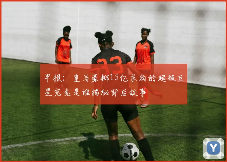 早报：皇马豪掷15亿求购的超级巨星究竟是谁揭秘背后故事